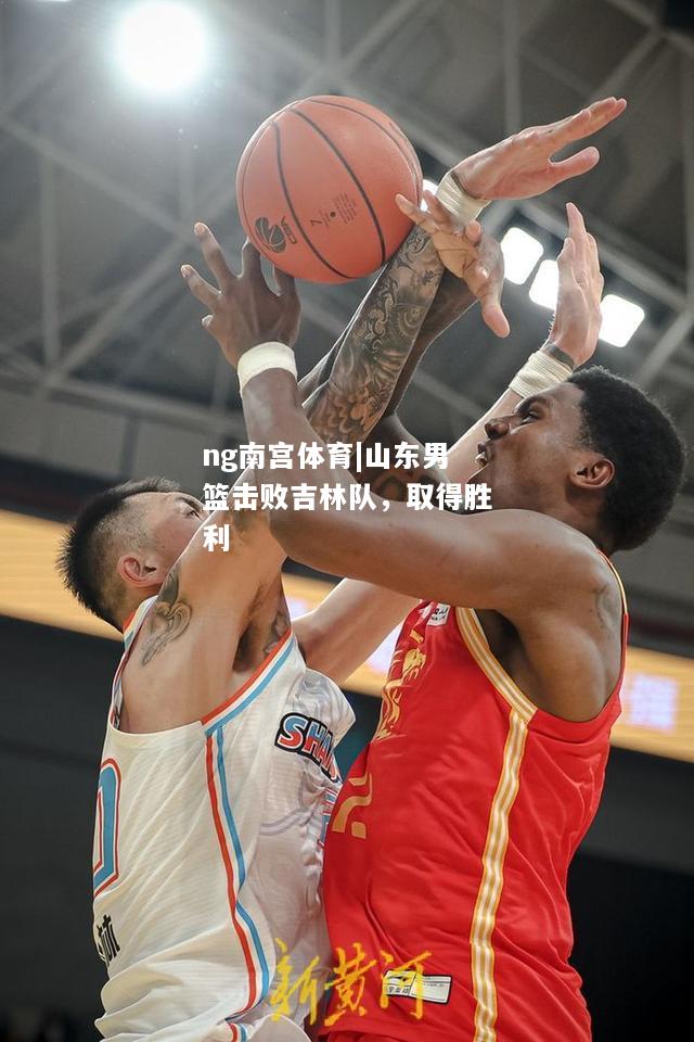ng南宫体育|山东男篮击败吉林队，取得胜利