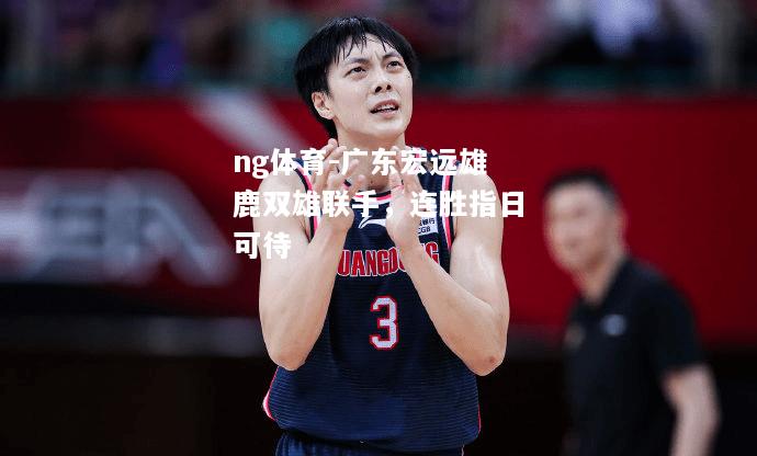 ng体育-广东宏远雄鹿双雄联手，连胜指日可待